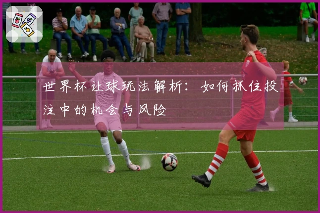 世界杯让球玩法解析：如何抓住投注中的机会与风险