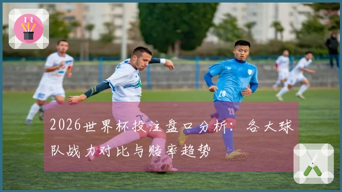 2026世界杯投注盘口分析：各大球队战力对比与赔率趋势